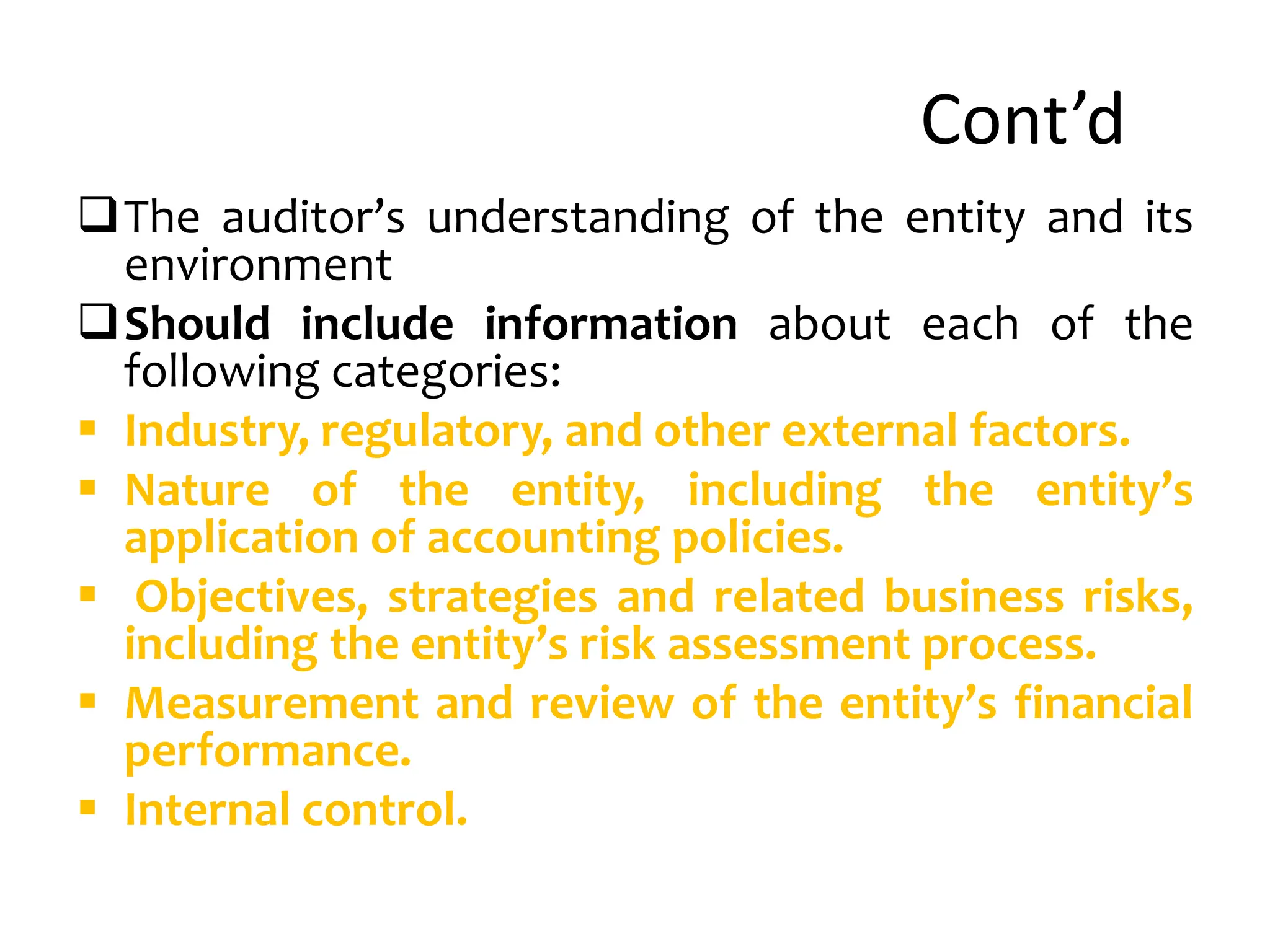 Cont’d
The auditor’s understanding of the entity and its
environment
Should include information about each of the
following categories:
 Industry, regulatory, and other external factors.
 Nature of the entity, including the entity’s
application of accounting policies.
 Objectives, strategies and related business risks,
including the entity’s risk assessment process.
 Measurement and review of the entity’s financial
performance.
 Internal control.
 