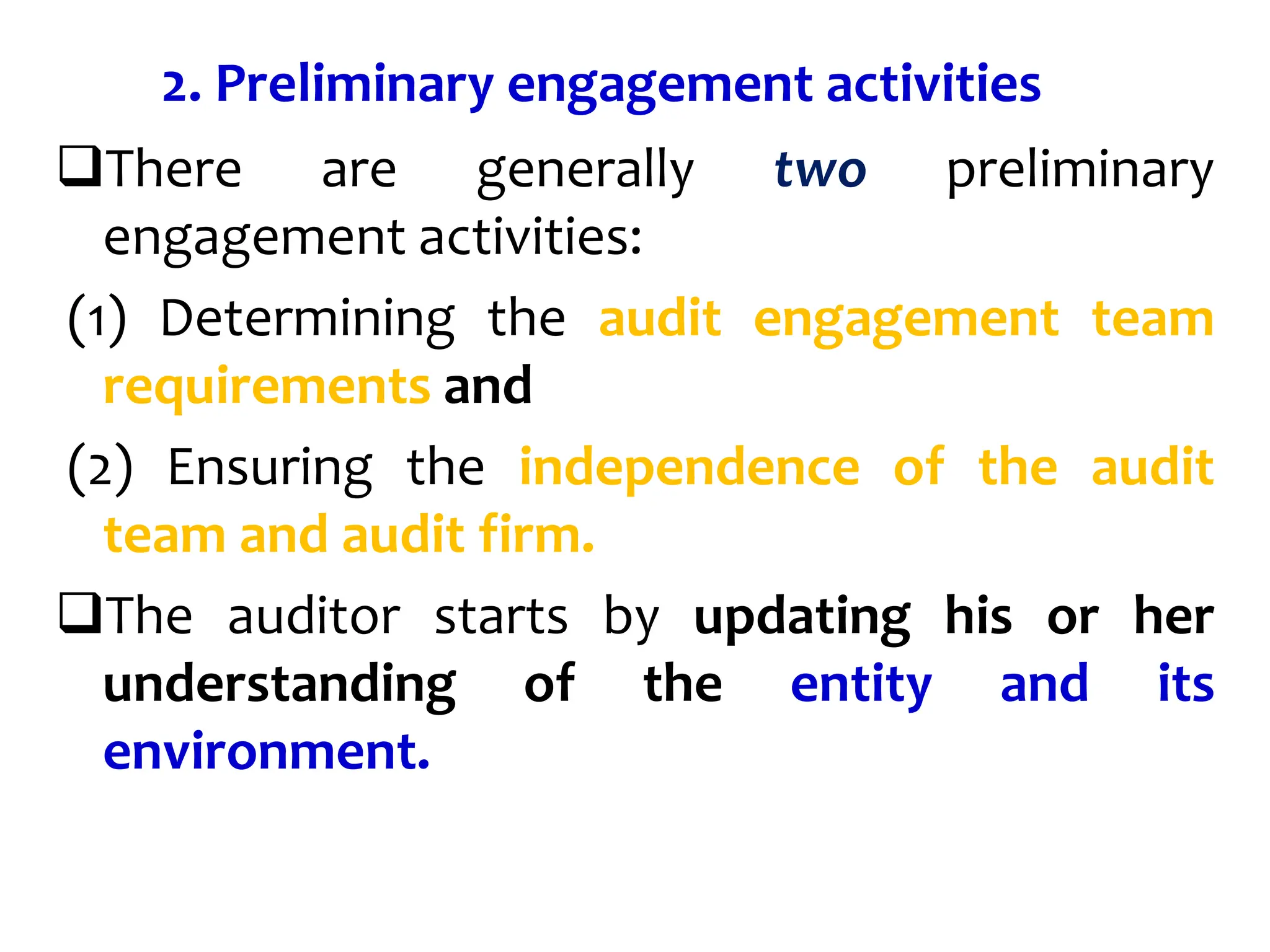 2. Preliminary engagement activities
There are generally two preliminary
engagement activities:
(1) Determining the audit engagement team
requirements and
(2) Ensuring the independence of the audit
team and audit firm.
The auditor starts by updating his or her
understanding of the entity and its
environment.
 