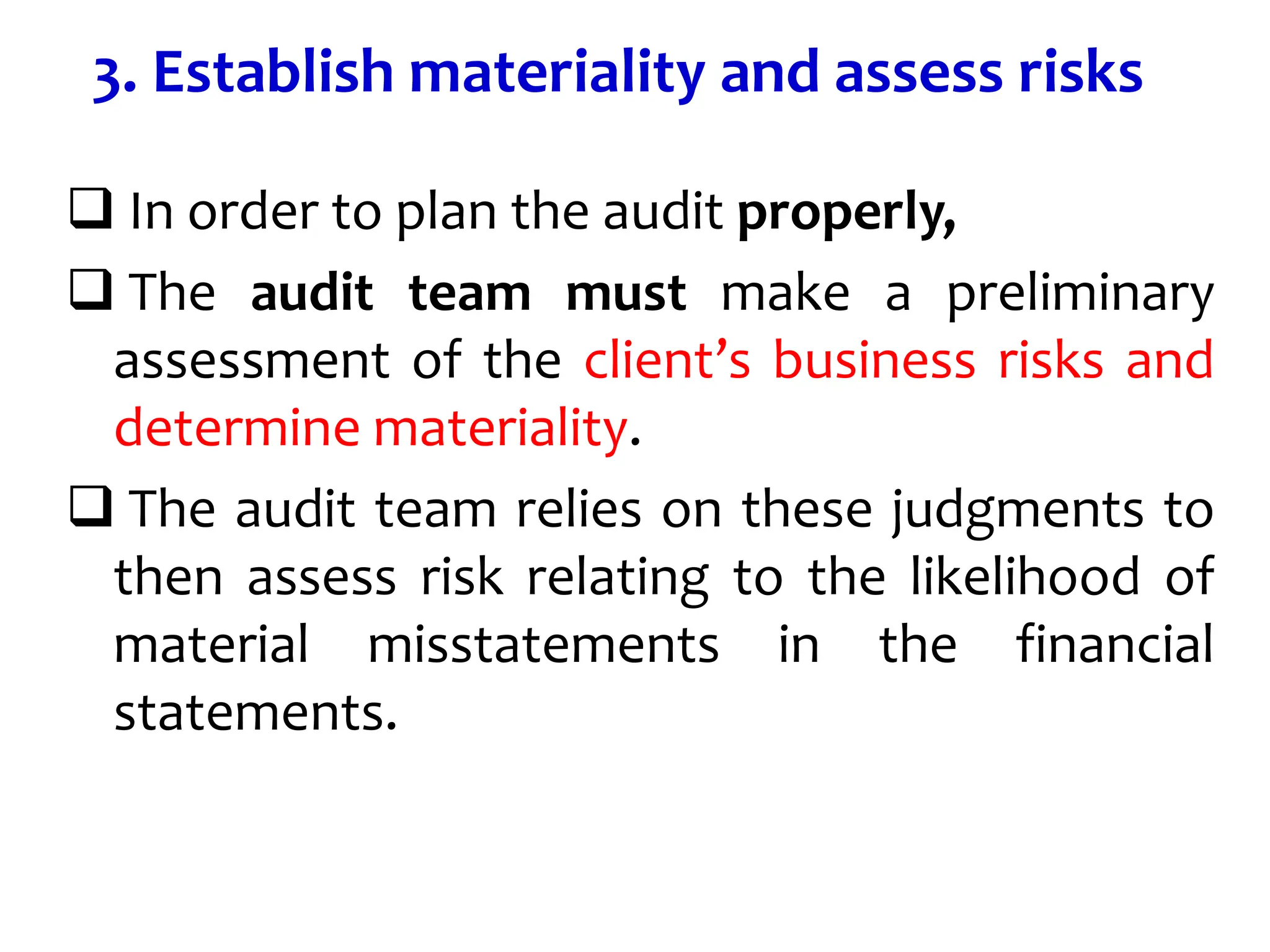 3. Establish materiality and assess risks
 In order to plan the audit properly,
 The audit team must make a preliminary
assessment of the client’s business risks and
determine materiality.
 The audit team relies on these judgments to
then assess risk relating to the likelihood of
material misstatements in the financial
statements.
 