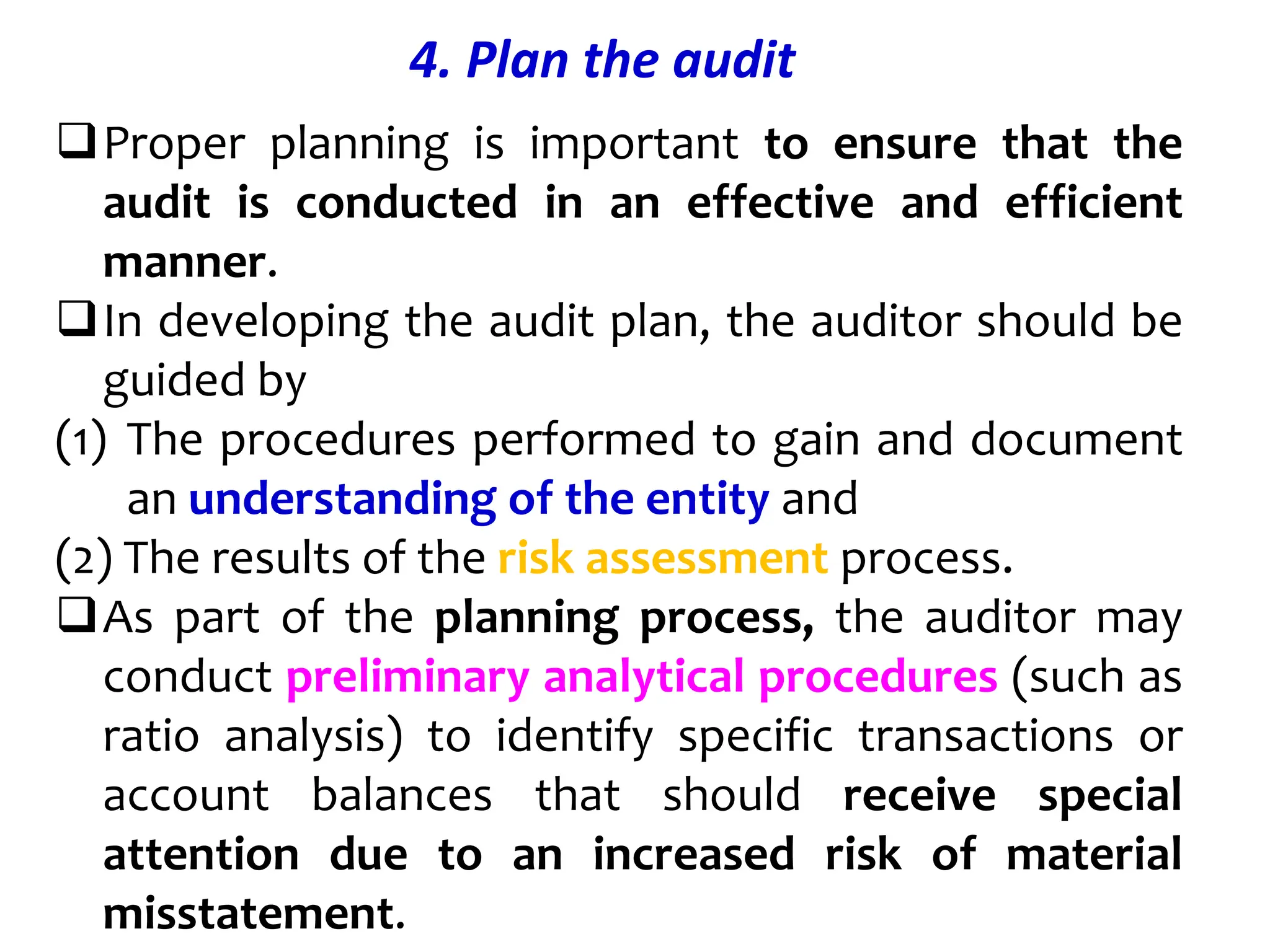 4. Plan the audit
Proper planning is important to ensure that the
audit is conducted in an effective and efficient
manner.
In developing the audit plan, the auditor should be
guided by
(1) The procedures performed to gain and document
an understanding of the entity and
(2) The results of the risk assessment process.
As part of the planning process, the auditor may
conduct preliminary analytical procedures (such as
ratio analysis) to identify specific transactions or
account balances that should receive special
attention due to an increased risk of material
misstatement.
 