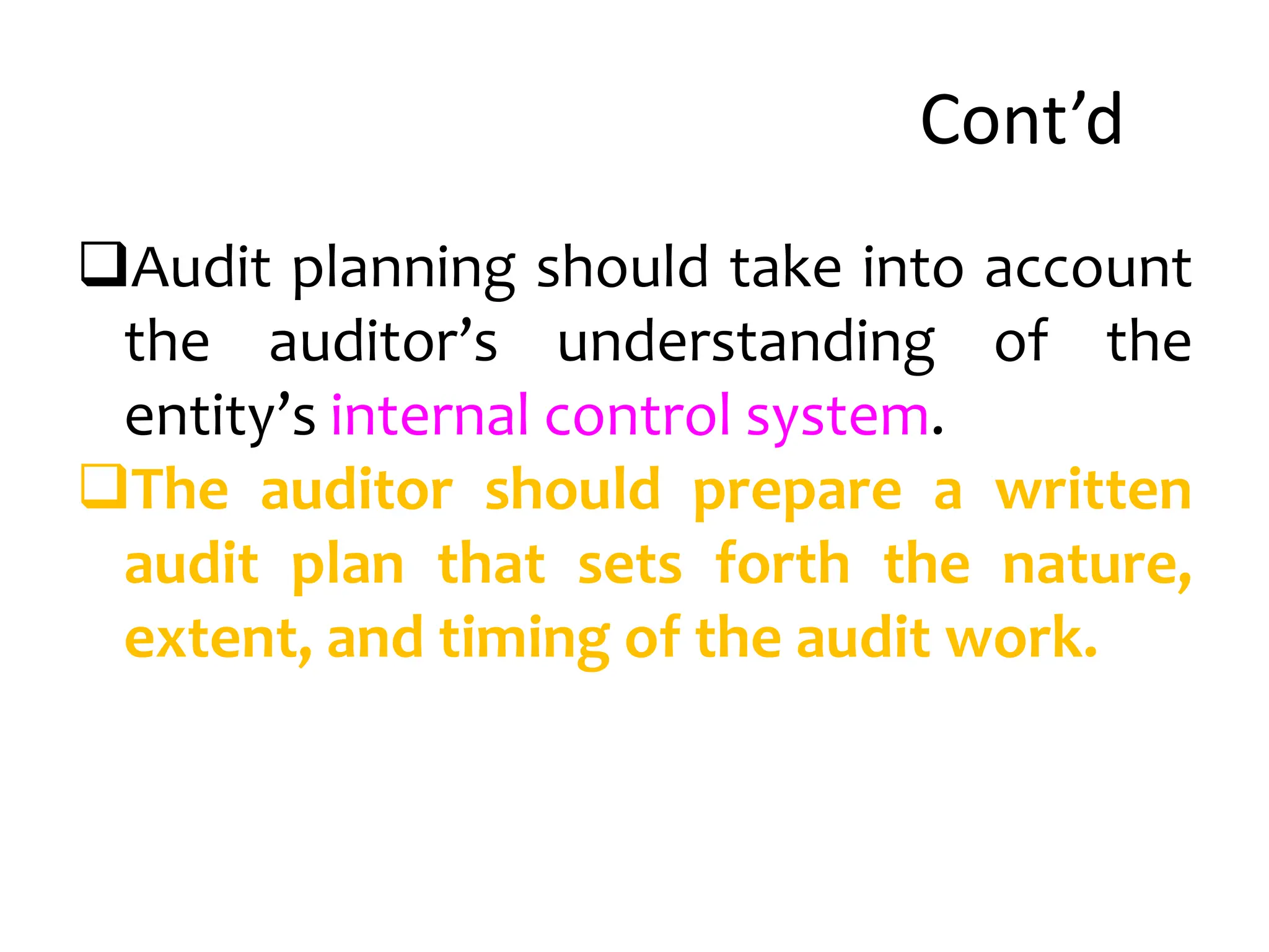 Cont’d
Audit planning should take into account
the auditor’s understanding of the
entity’s internal control system.
The auditor should prepare a written
audit plan that sets forth the nature,
extent, and timing of the audit work.
 