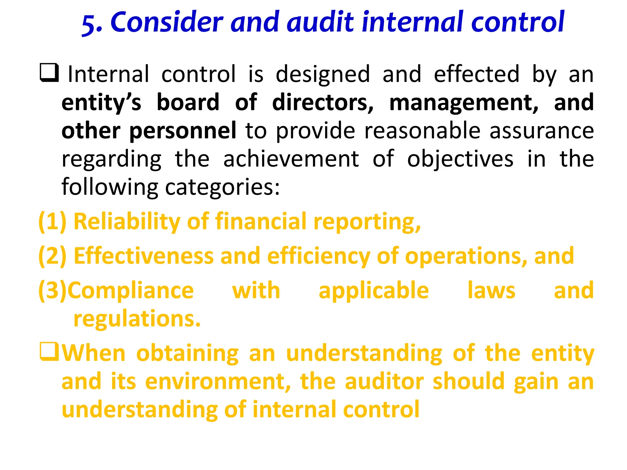 5. Consider and audit internal control
 Internal control is designed and effected by an
entity’s board of directors, management, and
other personnel to provide reasonable assurance
regarding the achievement of objectives in the
following categories:
(1) Reliability of financial reporting,
(2) Effectiveness and efficiency of operations, and
(3)Compliance with applicable laws and
regulations.
When obtaining an understanding of the entity
and its environment, the auditor should gain an
understanding of internal control
 