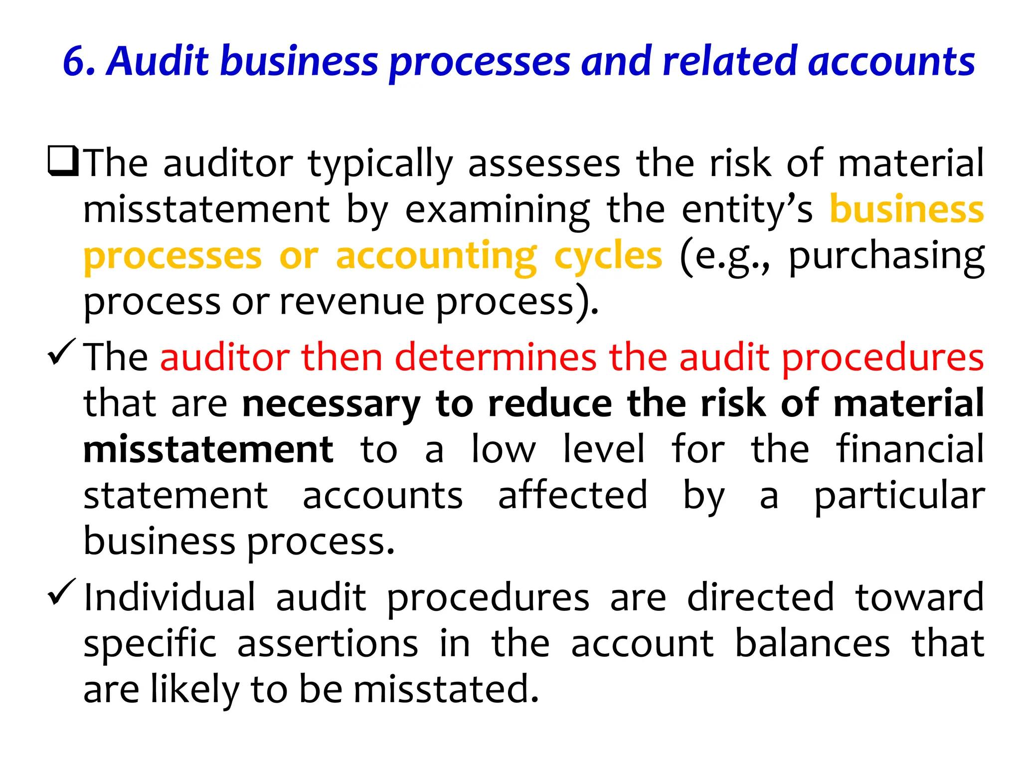 6. Audit business processes and related accounts
The auditor typically assesses the risk of material
misstatement by examining the entity’s business
processes or accounting cycles (e.g., purchasing
process or revenue process).
The auditor then determines the audit procedures
that are necessary to reduce the risk of material
misstatement to a low level for the financial
statement accounts affected by a particular
business process.
Individual audit procedures are directed toward
specific assertions in the account balances that
are likely to be misstated.
 