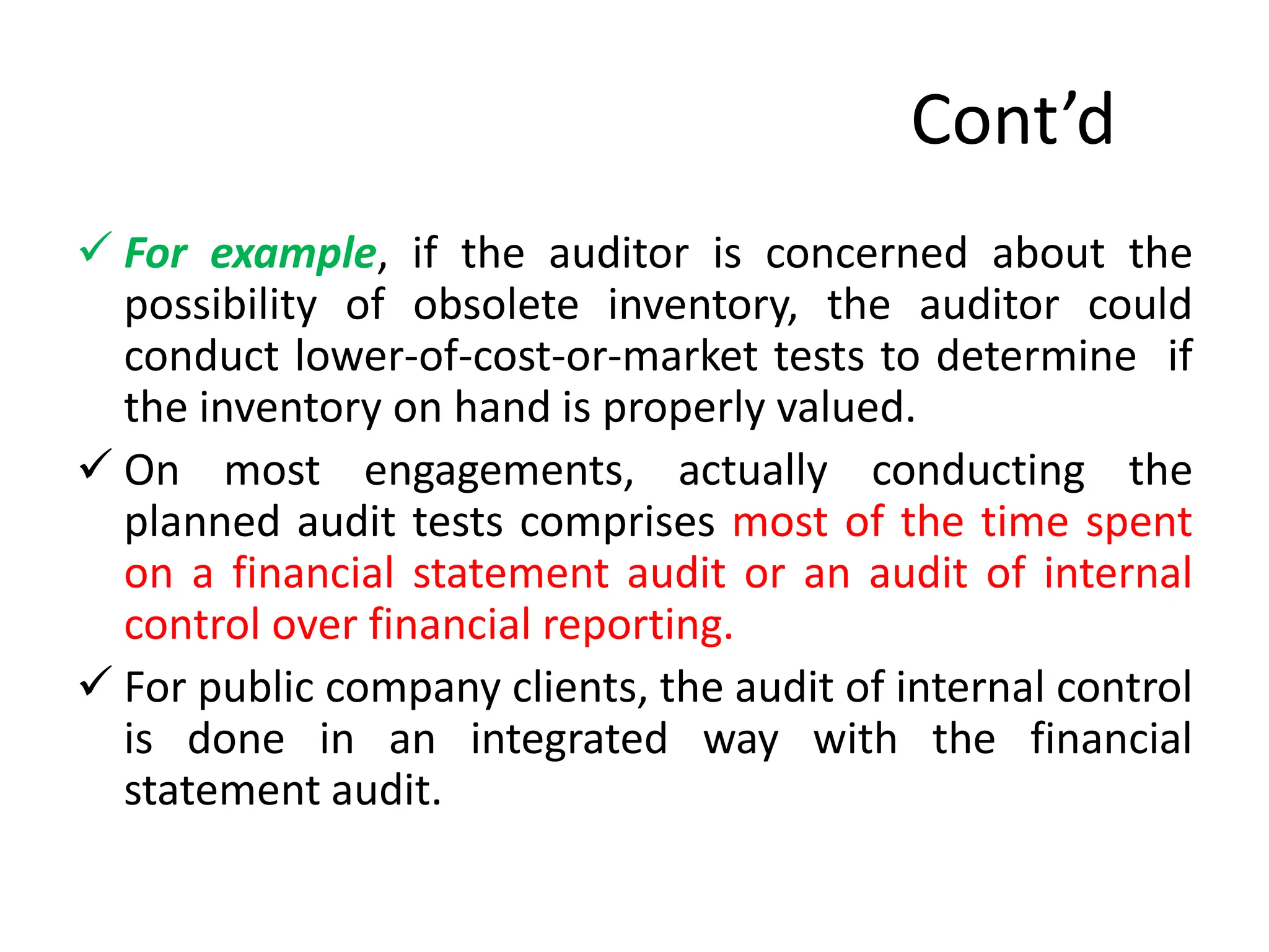 Cont’d
 For example, if the auditor is concerned about the
possibility of obsolete inventory, the auditor could
conduct lower-of-cost-or-market tests to determine if
the inventory on hand is properly valued.
 On most engagements, actually conducting the
planned audit tests comprises most of the time spent
on a financial statement audit or an audit of internal
control over financial reporting.
 For public company clients, the audit of internal control
is done in an integrated way with the financial
statement audit.
 
