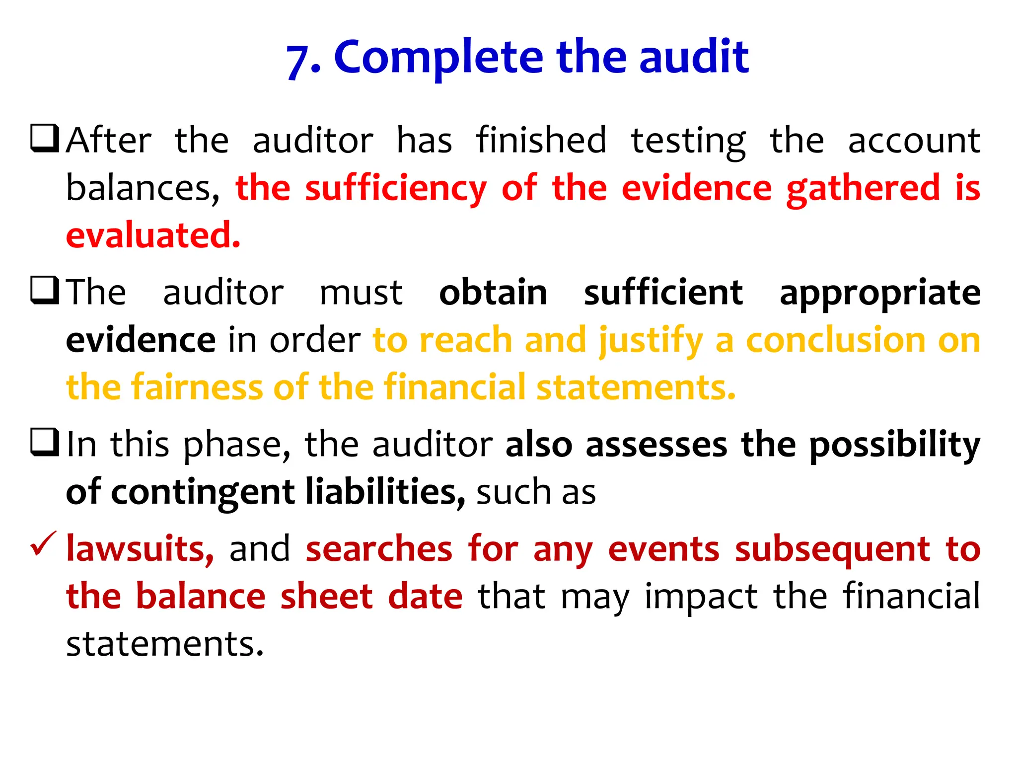 7. Complete the audit
After the auditor has finished testing the account
balances, the sufficiency of the evidence gathered is
evaluated.
The auditor must obtain sufficient appropriate
evidence in order to reach and justify a conclusion on
the fairness of the financial statements.
In this phase, the auditor also assesses the possibility
of contingent liabilities, such as
 lawsuits, and searches for any events subsequent to
the balance sheet date that may impact the financial
statements.
 