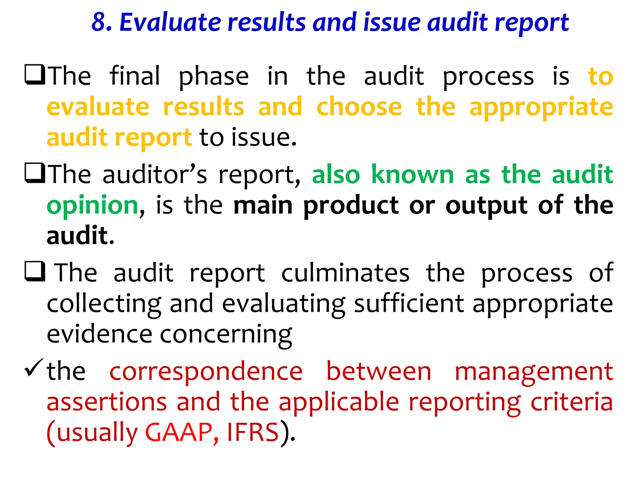 8. Evaluate results and issue audit report
The final phase in the audit process is to
evaluate results and choose the appropriate
audit report to issue.
The auditor’s report, also known as the audit
opinion, is the main product or output of the
audit.
 The audit report culminates the process of
collecting and evaluating sufficient appropriate
evidence concerning
the correspondence between management
assertions and the applicable reporting criteria
(usually GAAP, IFRS).
 