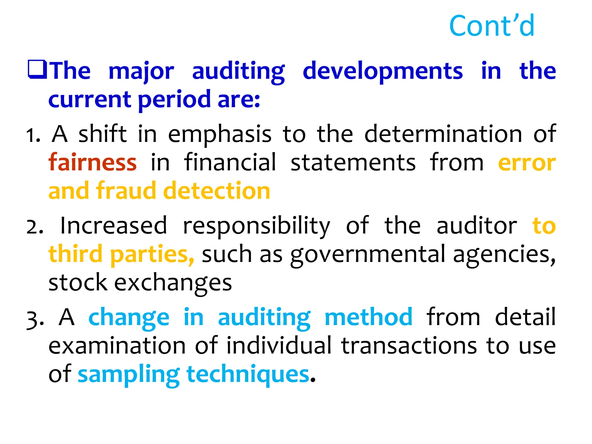 Cont’d
The major auditing developments in the
current period are:
1. A shift in emphasis to the determination of
fairness in financial statements from error
and fraud detection
2. Increased responsibility of the auditor to
third parties, such as governmental agencies,
stock exchanges
3. A change in auditing method from detail
examination of individual transactions to use
of sampling techniques.
 