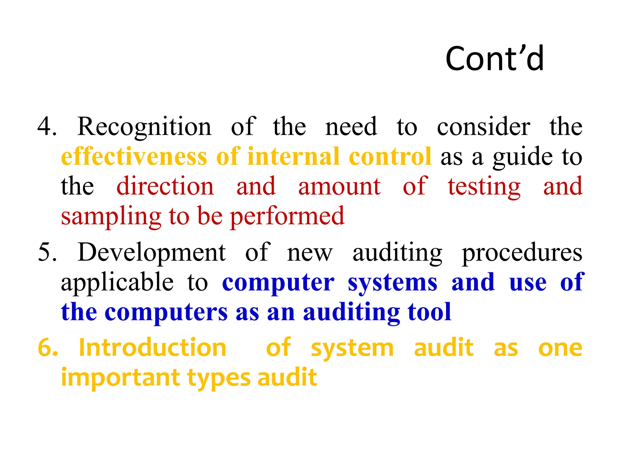 Cont’d
4. Recognition of the need to consider the
effectiveness of internal control as a guide to
the direction and amount of testing and
sampling to be performed
5. Development of new auditing procedures
applicable to computer systems and use of
the computers as an auditing tool
6. Introduction of system audit as one
important types audit
 