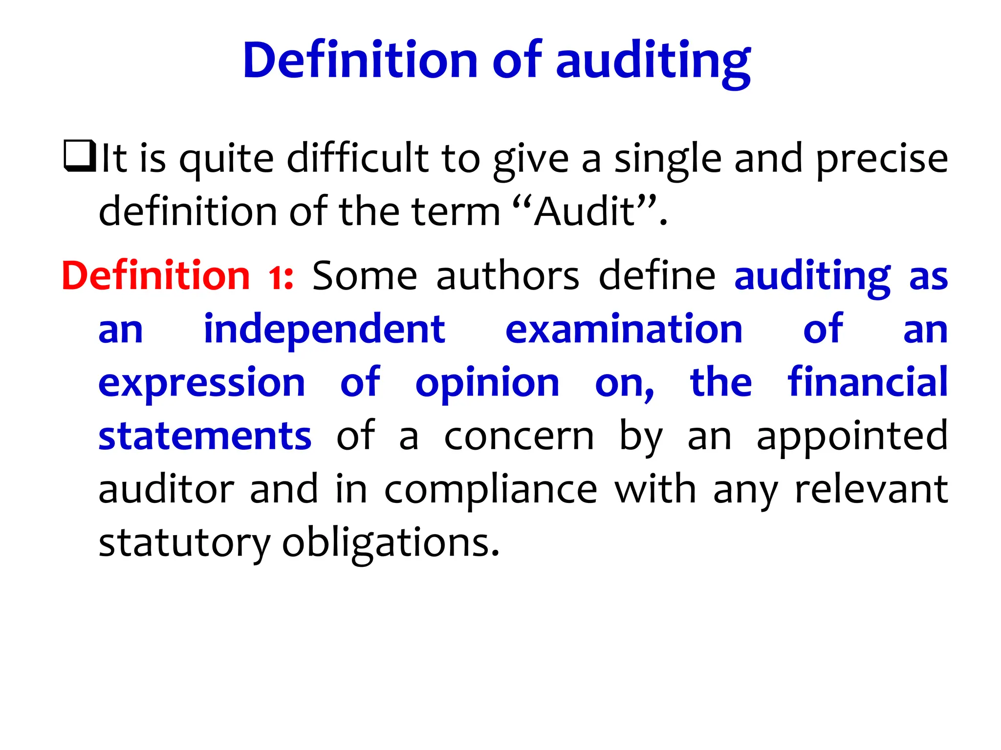 Definition of auditing
It is quite difficult to give a single and precise
definition of the term “Audit”.
Definition 1: Some authors define auditing as
an independent examination of an
expression of opinion on, the financial
statements of a concern by an appointed
auditor and in compliance with any relevant
statutory obligations.
 