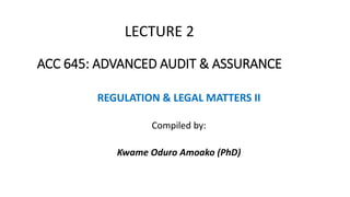 LECTURE 2
ACC 645: ADVANCED AUDIT & ASSURANCE
REGULATION & LEGAL MATTERS II
Compiled by:
Kwame Oduro Amoako (PhD)
 