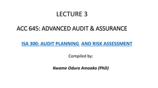 LECTURE 3
ACC 645: ADVANCED AUDIT & ASSURANCE
ISA 300: AUDIT PLANNING AND RISK ASSESSMENT
Compiled by:
Kwame Oduro Amoako (PhD)
 