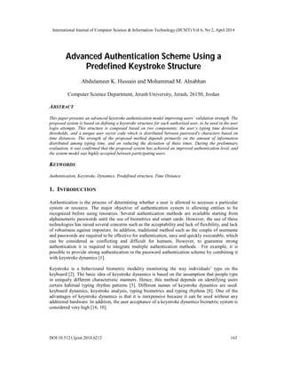 International Journal of Computer Science & Information Technology (IJCSIT) Vol 6, No 2, April 2014
DOI:10.5121/ijcsit.2014.6212 163
Advanced Authentication Scheme Using a
Predefined Keystroke Structure
Abdulameer K. Hussain and Mohammad M. Alnabhan
Computer Science Department, Jerash University, Jerash, 26150, Jordan
ABSTRACT
This paper presents an advanced keystroke authentication model improving users’ validation strength. The
proposed system is based on defining a keystroke structure for each authorized user, to be used in the user
login attempts. This structure is composed based on two components; the user’s typing time deviation
thresholds; and a unique user secret code which is distributed between password's characters based on
time distances. The strength of the proposed method depends primarily on the amount of information
distributed among typing time, and on reducing the deviation of these times. During the preliminary
evaluation, it was confirmed that the proposed system has achieved an improved authentication level, and
the system model was highly accepted between participating users.
KEYWORDS
Authentication, Keystroke, Dynamics, Predefined structure, Time Distance.
1. INTRODUCTION
Authentication is the process of determining whether a user is allowed to accesses a particular
system or resource. The major objective of authentication system is allowing entities to be
recognized before using resources. Several authentication methods are available starting from
alphanumeric passwords until the use of biometrics and smart cards. However, the use of these
technologies has raised several concerns such as the acceptability and lack of flexibility, and lack
of robustness against imposters. In addition, traditional method such as the couple of username
and passwords are required to be effective for authentication, easy and quickly executable, which
can be considered as conflicting and difficult for humans. However, to guarantee strong
authentication it is required to integrate multiple authentication methods. For example, it is
possible to provide strong authentication in the password authentication scheme by combining it
with keystroke dynamics [1].
Keystroke is a behavioural biometric modality monitoring the way individuals’ type on the
keyboard [2]. The basic idea of keystroke dynamics is based on the assumption that people type
in uniquely different characteristic manners. Hence, this method depends on identifying users
certain habitual typing rhythm patterns [3]. Different names of keystroke dynamics are used:
keyboard dynamics, keystroke analysis, typing biometrics and typing rhythms [8]. One of the
advantages of keystroke dynamics is that it is inexpensive because it can be used without any
additional hardware. In addition, the user acceptance of a keystroke dynamics biometric system is
considered very high [16, 10].
 