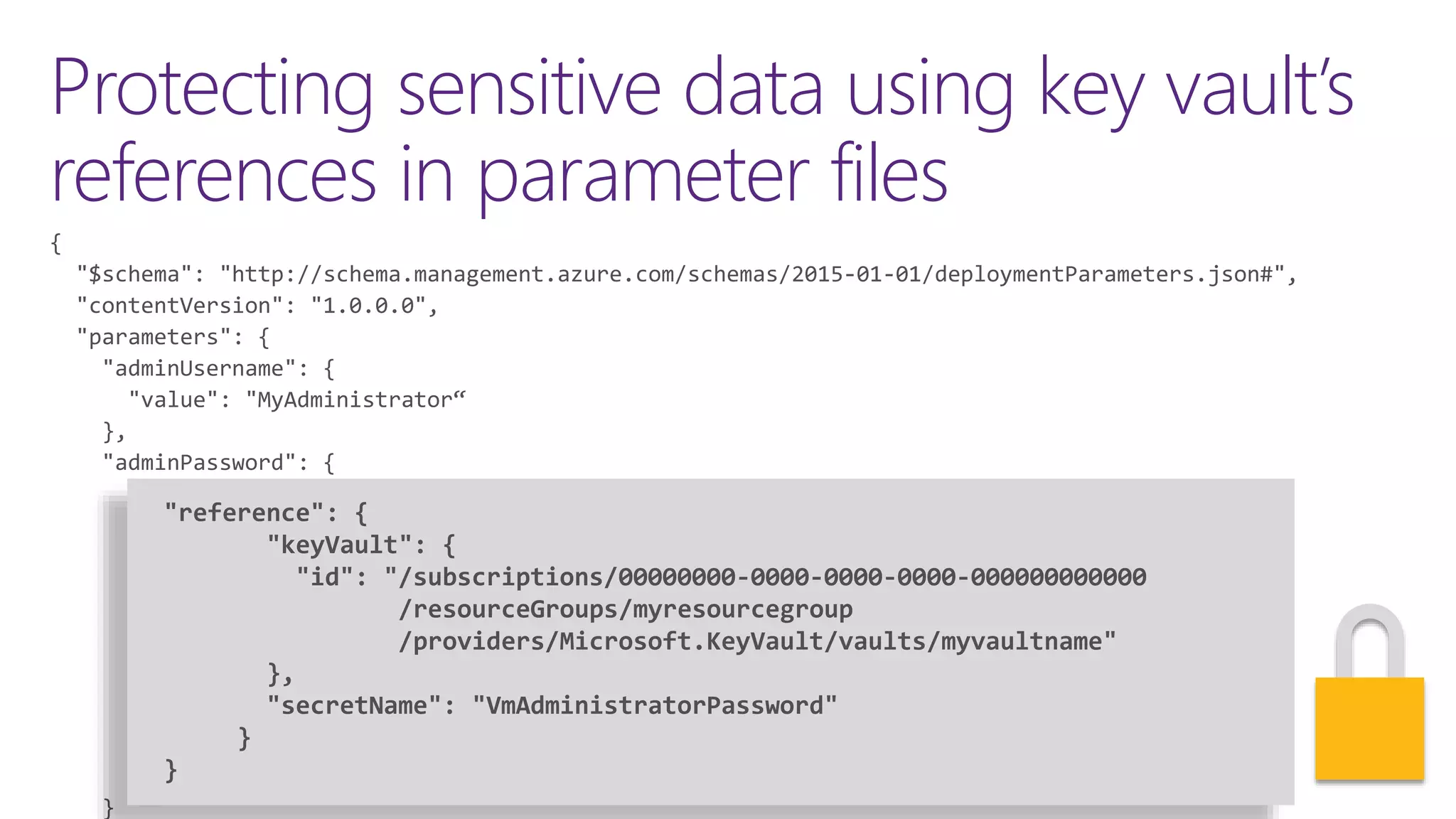Protecting sensitive data using key vault’s
references in parameter files
"reference": {
"keyVault": {
"id": "/subscriptions/00000000-0000-0000-0000-000000000000
/resourceGroups/myresourcegroup
/providers/Microsoft.KeyVault/vaults/myvaultname"
},
"secretName": "VmAdministratorPassword"
}
 