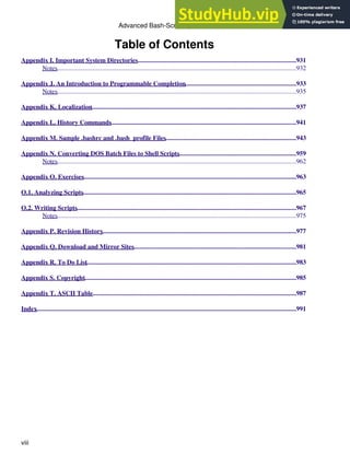 Table of Contents
Appendix I. Important System Directories..................................................................................................931
Notes....................................................................................................................................................932
Appendix J. An Introduction to Programmable Completion.....................................................................933
Notes....................................................................................................................................................935
Appendix K. Localization
...............................................................................................................................937
Appendix L. History Commands...................................................................................................................941
Appendix M. Sample .bashrc and .bash_profile Files.................................................................................943
Appendix N. Converting DOS Batch Files to Shell Scripts
.........................................................................959
Notes....................................................................................................................................................962
Appendix O. Exercises....................................................................................................................................963
O.1. Analyzing Scripts....................................................................................................................................965
O.2. Writing Scripts........................................................................................................................................967
Notes....................................................................................................................................................975
Appendix P. Revision History........................................................................................................................977
Appendix Q. Download and Mirror Sites.....................................................................................................981
Appendix R. To Do List..................................................................................................................................983
Appendix S. Copyright...................................................................................................................................985
Appendix T. ASCII Table..............................................................................................................................987
Index.................................................................................................................................................................991
Advanced Bash-Scripting Guide
viii
 