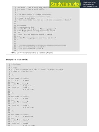 2 then echo "Files a and b are identical."
3 else echo "Files a and b differ."
4 fi
5
6 # The very useful "if-grep" construct:
7 # -----------------------------------
8 if grep -q Bash file
9 then echo "File contains at least one occurrence of Bash."
10 fi
11
12 word=Linux
13 letter_sequence=inu
14 if echo "$word" | grep -q "$letter_sequence"
15 # The "-q" option to grep suppresses output.
16 then
17 echo "$letter_sequence found in $word"
18 else
19 echo "$letter_sequence not found in $word"
20 fi
21
22
23 if COMMAND_WHOSE_EXIT_STATUS_IS_0_UNLESS_ERROR_OCCURRED
24 then echo "Command succeeded."
25 else echo "Command failed."
26 fi
These last two examples courtesy of Stéphane Chazelas.
•
Example 7-1. What is truth?
1 #!/bin/bash
2
3 # Tip:
4 # If you're unsure how a certain condition might evaluate,
5 #+ test it in an if-test.
6
7 echo
8
9 echo "Testing "0""
10 if [ 0 ] # zero
11 then
12 echo "0 is true."
13 else # Or else ...
14 echo "0 is false."
15 fi # 0 is true.
16
17 echo
18
19 echo "Testing "1""
20 if [ 1 ] # one
21 then
22 echo "1 is true."
23 else
24 echo "1 is false."
25 fi # 1 is true.
26
27 echo
28
29 echo "Testing "-1""
30 if [ -1 ] # minus one
31 then
32 echo "-1 is true."
33 else
34 echo "-1 is false."
35 fi # -1 is true.
 