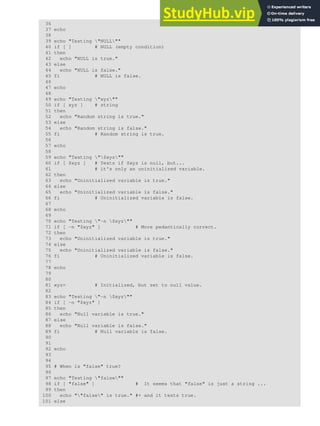 36
37 echo
38
39 echo "Testing "NULL""
40 if [ ] # NULL (empty condition)
41 then
42 echo "NULL is true."
43 else
44 echo "NULL is false."
45 fi # NULL is false.
46
47 echo
48
49 echo "Testing "xyz""
50 if [ xyz ] # string
51 then
52 echo "Random string is true."
53 else
54 echo "Random string is false."
55 fi # Random string is true.
56
57 echo
58
59 echo "Testing "$xyz""
60 if [ $xyz ] # Tests if $xyz is null, but...
61 # it's only an uninitialized variable.
62 then
63 echo "Uninitialized variable is true."
64 else
65 echo "Uninitialized variable is false."
66 fi # Uninitialized variable is false.
67
68 echo
69
70 echo "Testing "-n $xyz""
71 if [ -n "$xyz" ] # More pedantically correct.
72 then
73 echo "Uninitialized variable is true."
74 else
75 echo "Uninitialized variable is false."
76 fi # Uninitialized variable is false.
77
78 echo
79
80
81 xyz= # Initialized, but set to null value.
82
83 echo "Testing "-n $xyz""
84 if [ -n "$xyz" ]
85 then
86 echo "Null variable is true."
87 else
88 echo "Null variable is false."
89 fi # Null variable is false.
90
91
92 echo
93
94
95 # When is "false" true?
96
97 echo "Testing "false""
98 if [ "false" ] # It seems that "false" is just a string ...
99 then
100 echo ""false" is true." #+ and it tests true.
101 else
 