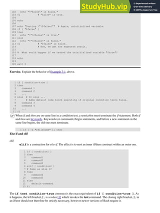 102 echo ""false" is false."
103 fi # "false" is true.
104
105 echo
106
107 echo "Testing "$false"" # Again, uninitialized variable.
108 if [ "$false" ]
109 then
110 echo ""$false" is true."
111 else
112 echo ""$false" is false."
113 fi # "$false" is false.
114 # Now, we get the expected result.
115
116 # What would happen if we tested the uninitialized variable "$true"?
117
118 echo
119
120 exit 0
Exercise. Explain the behavior of Example 7-1, above.
1 if [ condition-true ]
2 then
3 command 1
4 command 2
5 ...
6 else # Or else ...
7 # Adds default code block executing if original condition tests false.
8 command 3
9 command 4
10 ...
11 fi
When if and then are on same line in a condition test, a semicolon must terminate the if statement. Both if
and then are keywords. Keywords (or commands) begin statements, and before a new statement on the
same line begins, the old one must terminate.
1 if [ -x "$filename" ]; then
Else if and elif
elif
elif is a contraction for else if. The effect is to nest an inner if/then construct within an outer one.
1 if [ condition1 ]
2 then
3 command1
4 command2
5 command3
6 elif [ condition2 ]
7 # Same as else if
8 then
9 command4
10 command5
11 else
12 default-command
13 fi
The if test condition-true construct is the exact equivalent of if [ condition-true ]. As
it happens, the left bracket, [ , is a token [1] which invokes the test command. The closing right bracket, ] , in
an if/test should not therefore be strictly necessary, however newer versions of Bash require it.
 
