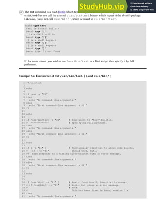 The test command is a Bash builtin which tests file types and compares strings. Therefore, in a Bash
script, test does not call the external /usr/bin/test binary, which is part of the sh-utils package.
Likewise, [ does not call /usr/bin/[, which is linked to /usr/bin/test.
bash$ type test
test is a shell builtin
bash$ type '['
[ is a shell builtin
bash$ type '[['
[[ is a shell keyword
bash$ type ']]'
]] is a shell keyword
bash$ type ']'
bash: type: ]: not found
If, for some reason, you wish to use /usr/bin/test in a Bash script, then specify it by full
pathname.
Example 7-2. Equivalence of test, /usr/bin/test, [ ], and /usr/bin/[
1 #!/bin/bash
2
3 echo
4
5 if test -z "$1"
6 then
7 echo "No command-line arguments."
8 else
9 echo "First command-line argument is $1."
10 fi
11
12 echo
13
14 if /usr/bin/test -z "$1" # Equivalent to "test" builtin.
15 # ^^^^^^^^^^^^^ # Specifying full pathname.
16 then
17 echo "No command-line arguments."
18 else
19 echo "First command-line argument is $1."
20 fi
21
22 echo
23
24 if [ -z "$1" ] # Functionally identical to above code blocks.
25 # if [ -z "$1" should work, but...
26 #+ Bash responds to a missing close-bracket with an error message.
27 then
28 echo "No command-line arguments."
29 else
30 echo "First command-line argument is $1."
31 fi
32
33 echo
34
35
36 if /usr/bin/[ -z "$1" ] # Again, functionally identical to above.
37 # if /usr/bin/[ -z "$1" # Works, but gives an error message.
38 # # Note:
39 # This has been fixed in Bash, version 3.x.
40 then
41 echo "No command-line arguments."
 