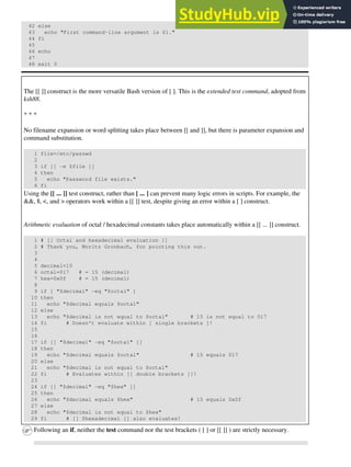 42 else
43 echo "First command-line argument is $1."
44 fi
45
46 echo
47
48 exit 0
The [[ ]] construct is the more versatile Bash version of [ ]. This is the extended test command, adopted from
ksh88.
* * *
No filename expansion or word splitting takes place between [[ and ]], but there is parameter expansion and
command substitution.
1 file=/etc/passwd
2
3 if [[ -e $file ]]
4 then
5 echo "Password file exists."
6 fi
Using the [[ ... ]] test construct, rather than [ ... ] can prevent many logic errors in scripts. For example, the
&&, ||, <, and > operators work within a [[ ]] test, despite giving an error within a [ ] construct.
Arithmetic evaluation of octal / hexadecimal constants takes place automatically within a [[ ... ]] construct.
1 # [[ Octal and hexadecimal evaluation ]]
2 # Thank you, Moritz Gronbach, for pointing this out.
3
4
5 decimal=15
6 octal=017 # = 15 (decimal)
7 hex=0x0f # = 15 (decimal)
8
9 if [ "$decimal" -eq "$octal" ]
10 then
11 echo "$decimal equals $octal"
12 else
13 echo "$decimal is not equal to $octal" # 15 is not equal to 017
14 fi # Doesn't evaluate within [ single brackets ]!
15
16
17 if [[ "$decimal" -eq "$octal" ]]
18 then
19 echo "$decimal equals $octal" # 15 equals 017
20 else
21 echo "$decimal is not equal to $octal"
22 fi # Evaluates within [[ double brackets ]]!
23
24 if [[ "$decimal" -eq "$hex" ]]
25 then
26 echo "$decimal equals $hex" # 15 equals 0x0f
27 else
28 echo "$decimal is not equal to $hex"
29 fi # [[ $hexadecimal ]] also evaluates!
Following an if, neither the test command nor the test brackets ( [ ] or [[ ]] ) are strictly necessary.
 