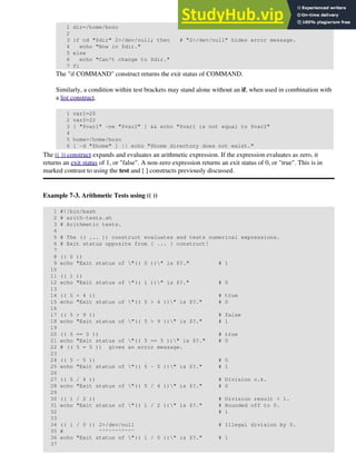 1 dir=/home/bozo
2
3 if cd "$dir" 2>/dev/null; then # "2>/dev/null" hides error message.
4 echo "Now in $dir."
5 else
6 echo "Can't change to $dir."
7 fi
The "if COMMAND" construct returns the exit status of COMMAND.
Similarly, a condition within test brackets may stand alone without an if, when used in combination with
a list construct.
1 var1=20
2 var2=22
3 [ "$var1" -ne "$var2" ] && echo "$var1 is not equal to $var2"
4
5 home=/home/bozo
6 [ -d "$home" ] || echo "$home directory does not exist."
The (( )) construct expands and evaluates an arithmetic expression. If the expression evaluates as zero, it
returns an exit status of 1, or "false". A non-zero expression returns an exit status of 0, or "true". This is in
marked contrast to using the test and [ ] constructs previously discussed.
Example 7-3. Arithmetic Tests using (( ))
1 #!/bin/bash
2 # arith-tests.sh
3 # Arithmetic tests.
4
5 # The (( ... )) construct evaluates and tests numerical expressions.
6 # Exit status opposite from [ ... ] construct!
7
8 (( 0 ))
9 echo "Exit status of "(( 0 ))" is $?." # 1
10
11 (( 1 ))
12 echo "Exit status of "(( 1 ))" is $?." # 0
13
14 (( 5 > 4 )) # true
15 echo "Exit status of "(( 5 > 4 ))" is $?." # 0
16
17 (( 5 > 9 )) # false
18 echo "Exit status of "(( 5 > 9 ))" is $?." # 1
19
20 (( 5 == 5 )) # true
21 echo "Exit status of "(( 5 == 5 ))" is $?." # 0
22 # (( 5 = 5 )) gives an error message.
23
24 (( 5 - 5 )) # 0
25 echo "Exit status of "(( 5 - 5 ))" is $?." # 1
26
27 (( 5 / 4 )) # Division o.k.
28 echo "Exit status of "(( 5 / 4 ))" is $?." # 0
29
30 (( 1 / 2 )) # Division result < 1.
31 echo "Exit status of "(( 1 / 2 ))" is $?." # Rounded off to 0.
32 # 1
33
34 (( 1 / 0 )) 2>/dev/null # Illegal division by 0.
35 # ^^^^^^^^^^^
36 echo "Exit status of "(( 1 / 0 ))" is $?." # 1
37
 