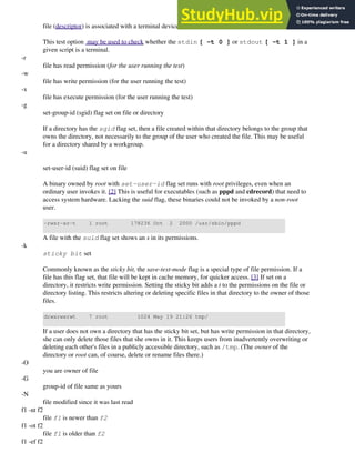 file (descriptor) is associated with a terminal device
This test option may be used to check whether the stdin [ -t 0 ] or stdout [ -t 1 ] in a
given script is a terminal.
-r
file has read permission (for the user running the test)
-w
file has write permission (for the user running the test)
-x
file has execute permission (for the user running the test)
-g
set-group-id (sgid) flag set on file or directory
If a directory has the sgid flag set, then a file created within that directory belongs to the group that
owns the directory, not necessarily to the group of the user who created the file. This may be useful
for a directory shared by a workgroup.
-u
set-user-id (suid) flag set on file
A binary owned by root with set-user-id flag set runs with root privileges, even when an
ordinary user invokes it. [2] This is useful for executables (such as pppd and cdrecord) that need to
access system hardware. Lacking the suid flag, these binaries could not be invoked by a non-root
user.
-rwsr-xr-t 1 root 178236 Oct 2 2000 /usr/sbin/pppd
A file with the suid flag set shows an s in its permissions.
-k
sticky bit set
Commonly known as the sticky bit, the save-text-mode flag is a special type of file permission. If a
file has this flag set, that file will be kept in cache memory, for quicker access. [3] If set on a
directory, it restricts write permission. Setting the sticky bit adds a t to the permissions on the file or
directory listing. This restricts altering or deleting specific files in that directory to the owner of those
files.
drwxrwxrwt 7 root 1024 May 19 21:26 tmp/
If a user does not own a directory that has the sticky bit set, but has write permission in that directory,
she can only delete those files that she owns in it. This keeps users from inadvertently overwriting or
deleting each other's files in a publicly accessible directory, such as /tmp. (The owner of the
directory or root can, of course, delete or rename files there.)
-O
you are owner of file
-G
group-id of file same as yours
-N
file modified since it was last read
f1 -nt f2
file f1 is newer than f2
f1 -ot f2
file f1 is older than f2
f1 -ef f2
 