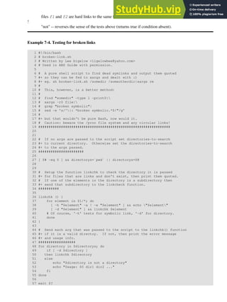 files f1 and f2 are hard links to the same file
!
"not" -- reverses the sense of the tests above (returns true if condition absent).
Example 7-4. Testing for broken links
1 #!/bin/bash
2 # broken-link.sh
3 # Written by Lee bigelow <ligelowbee@yahoo.com>
4 # Used in ABS Guide with permission.
5
6 # A pure shell script to find dead symlinks and output them quoted
7 #+ so they can be fed to xargs and dealt with :)
8 #+ eg. sh broken-link.sh /somedir /someotherdir|xargs rm
9 #
10 # This, however, is a better method:
11 #
12 # find "somedir" -type l -print0|
13 # xargs -r0 file|
14 # grep "broken symbolic"|
15 # sed -e 's/^|: *broken symbolic.*$/"/g'
16 #
17 #+ but that wouldn't be pure Bash, now would it.
18 # Caution: beware the /proc file system and any circular links!
19 ################################################################
20
21
22 # If no args are passed to the script set directories-to-search
23 #+ to current directory. Otherwise set the directories-to-search
24 #+ to the args passed.
25 ######################
26
27 [ $# -eq 0 ] && directorys=`pwd` || directorys=$@
28
29
30 # Setup the function linkchk to check the directory it is passed
31 #+ for files that are links and don't exist, then print them quoted.
32 # If one of the elements in the directory is a subdirectory then
33 #+ send that subdirectory to the linkcheck function.
34 ##########
35
36 linkchk () {
37 for element in $1/*; do
38 [ -h "$element" -a ! -e "$element" ] && echo "$element"
39 [ -d "$element" ] && linkchk $element
40 # Of course, '-h' tests for symbolic link, '-d' for directory.
41 done
42 }
43
44 # Send each arg that was passed to the script to the linkchk() function
45 #+ if it is a valid directoy. If not, then print the error message
46 #+ and usage info.
47 ##################
48 for directory in $directorys; do
49 if [ -d $directory ]
50 then linkchk $directory
51 else
52 echo "$directory is not a directory"
53 echo "Usage: $0 dir1 dir2 ..."
54 fi
55 done
56
57 exit $?
 