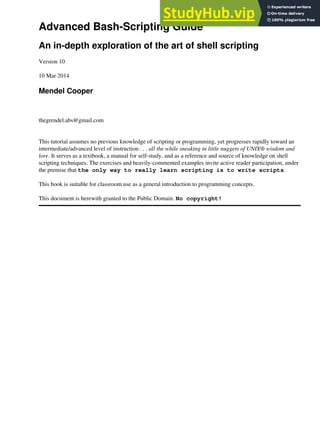 Advanced Bash-Scripting Guide
An in-depth exploration of the art of shell scripting
Version 10
10 Mar 2014
Mendel Cooper
thegrendel.abs@gmail.com
This tutorial assumes no previous knowledge of scripting or programming, yet progresses rapidly toward an
intermediate/advanced level of instruction . . . all the while sneaking in little nuggets of UNIX® wisdom and
lore. It serves as a textbook, a manual for self-study, and as a reference and source of knowledge on shell
scripting techniques. The exercises and heavily-commented examples invite active reader participation, under
the premise that the only way to really learn scripting is to write scripts.
This book is suitable for classroom use as a general introduction to programming concepts.
This document is herewith granted to the Public Domain. No copyright!
 