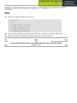 Example 31-1, Example 11-8, Example 11-3, Example 31-3, and Example A-1 also illustrate uses of the file
test operators.
Notes
[1] Per the 1913 edition of Webster's Dictionary:
1 Deprecate
2 ...
3
4 To pray against, as an evil;
5 to seek to avert by prayer;
6 to desire the removal of;
7 to seek deliverance from;
8 to express deep regret for;
9 to disapprove of strongly.
[2] Be aware that suid binaries may open security holes. The suid flag has no effect on shell scripts.
[3] On Linux systems, the sticky bit is no longer used for files, only on directories.
Prev Home Next
Tests Up Other Comparison Operators
Advanced Bash-Scripting Guide: An in-depth exploration of the art of shell scripting
Prev Chapter 7. Tests Next
 