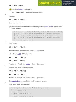 if [ "$a" = "$b" ]
Note the whitespace framing the =.
if [ "$a"="$b" ] is not equivalent to the above.
==
is equal to
if [ "$a" == "$b" ]
This is a synonym for =.
The == comparison operator behaves differently within a double-brackets test than within
single brackets.
1 [[ $a == z* ]] # True if $a starts with an "z" (pattern matching).
2 [[ $a == "z*" ]] # True if $a is equal to z* (literal matching).
3
4 [ $a == z* ] # File globbing and word splitting take place.
5 [ "$a" == "z*" ] # True if $a is equal to z* (literal matching).
6
7 # Thanks, Stéphane Chazelas
!=
is not equal to
if [ "$a" != "$b" ]
This operator uses pattern matching within a [[ ... ]] construct.
<
is less than, in ASCII alphabetical order
if [[ "$a" < "$b" ]]
if [ "$a" < "$b" ]
Note that the "<" needs to be escaped within a [ ] construct.
>
is greater than, in ASCII alphabetical order
if [[ "$a" > "$b" ]]
if [ "$a" > "$b" ]
Note that the ">" needs to be escaped within a [ ] construct.
See Example 27-11 for an application of this comparison operator.
-z
string is null, that is, has zero length
1 String='' # Zero-length ("null") string variable.
2
3 if [ -z "$String" ]
4 then
5 echo "$String is null."
6 else
7 echo "$String is NOT null."
 