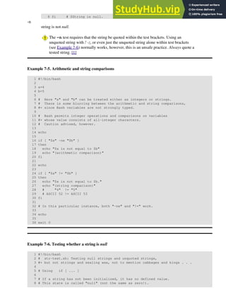 8 fi # $String is null.
-n
string is not null.
The -n test requires that the string be quoted within the test brackets. Using an
unquoted string with ! -z, or even just the unquoted string alone within test brackets
(see Example 7-6) normally works, however, this is an unsafe practice. Always quote a
tested string. [1]
Example 7-5. Arithmetic and string comparisons
1 #!/bin/bash
2
3 a=4
4 b=5
5
6 # Here "a" and "b" can be treated either as integers or strings.
7 # There is some blurring between the arithmetic and string comparisons,
8 #+ since Bash variables are not strongly typed.
9
10 # Bash permits integer operations and comparisons on variables
11 #+ whose value consists of all-integer characters.
12 # Caution advised, however.
13
14 echo
15
16 if [ "$a" -ne "$b" ]
17 then
18 echo "$a is not equal to $b"
19 echo "(arithmetic comparison)"
20 fi
21
22 echo
23
24 if [ "$a" != "$b" ]
25 then
26 echo "$a is not equal to $b."
27 echo "(string comparison)"
28 # "4" != "5"
29 # ASCII 52 != ASCII 53
30 fi
31
32 # In this particular instance, both "-ne" and "!=" work.
33
34 echo
35
36 exit 0
Example 7-6. Testing whether a string is null
1 #!/bin/bash
2 # str-test.sh: Testing null strings and unquoted strings,
3 #+ but not strings and sealing wax, not to mention cabbages and kings . . .
4
5 # Using if [ ... ]
6
7 # If a string has not been initialized, it has no defined value.
8 # This state is called "null" (not the same as zero!).
 