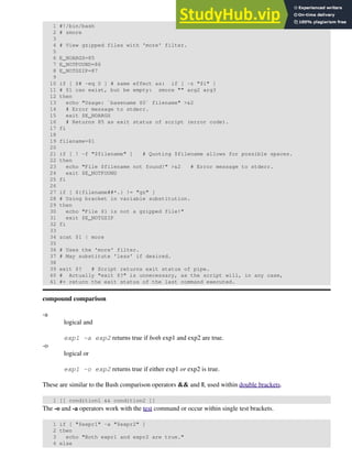 1 #!/bin/bash
2 # zmore
3
4 # View gzipped files with 'more' filter.
5
6 E_NOARGS=85
7 E_NOTFOUND=86
8 E_NOTGZIP=87
9
10 if [ $# -eq 0 ] # same effect as: if [ -z "$1" ]
11 # $1 can exist, but be empty: zmore "" arg2 arg3
12 then
13 echo "Usage: `basename $0` filename" >&2
14 # Error message to stderr.
15 exit $E_NOARGS
16 # Returns 85 as exit status of script (error code).
17 fi
18
19 filename=$1
20
21 if [ ! -f "$filename" ] # Quoting $filename allows for possible spaces.
22 then
23 echo "File $filename not found!" >&2 # Error message to stderr.
24 exit $E_NOTFOUND
25 fi
26
27 if [ ${filename##*.} != "gz" ]
28 # Using bracket in variable substitution.
29 then
30 echo "File $1 is not a gzipped file!"
31 exit $E_NOTGZIP
32 fi
33
34 zcat $1 | more
35
36 # Uses the 'more' filter.
37 # May substitute 'less' if desired.
38
39 exit $? # Script returns exit status of pipe.
40 # Actually "exit $?" is unnecessary, as the script will, in any case,
41 #+ return the exit status of the last command executed.
compound comparison
-a
logical and
exp1 -a exp2 returns true if both exp1 and exp2 are true.
-o
logical or
exp1 -o exp2 returns true if either exp1 or exp2 is true.
These are similar to the Bash comparison operators && and ||, used within double brackets.
1 [[ condition1 && condition2 ]]
The -o and -a operators work with the test command or occur within single test brackets.
1 if [ "$expr1" -a "$expr2" ]
2 then
3 echo "Both expr1 and expr2 are true."
4 else
 