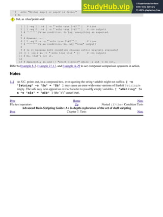5 echo "Either expr1 or expr2 is false."
6 fi
But, as rihad points out:
1 [ 1 -eq 1 ] && [ -n "`echo true 1>&2`" ] # true
2 [ 1 -eq 2 ] && [ -n "`echo true 1>&2`" ] # (no output)
3 # ^^^^^^^ False condition. So far, everything as expected.
4
5 # However ...
6 [ 1 -eq 2 -a -n "`echo true 1>&2`" ] # true
7 # ^^^^^^^ False condition. So, why "true" output?
8
9 # Is it because both condition clauses within brackets evaluate?
10 [[ 1 -eq 2 && -n "`echo true 1>&2`" ]] # (no output)
11 # No, that's not it.
12
13 # Apparently && and || "short-circuit" while -a and -o do not.
Refer to Example 8-3, Example 27-17, and Example A-29 to see compound comparison operators in action.
Notes
[1] As S.C. points out, in a compound test, even quoting the string variable might not suffice. [ -n
"$string" -o "$a" = "$b" ] may cause an error with some versions of Bash if $string is
empty. The safe way is to append an extra character to possibly empty variables, [ "x$string" !=
x -o "x$a" = "x$b" ] (the "x's" cancel out).
Prev Home Next
File test operators Up Nested if/then Condition Tests
Advanced Bash-Scripting Guide: An in-depth exploration of the art of shell scripting
Prev Chapter 7. Tests Next
 
