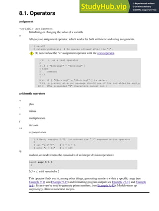8.1. Operators
assignment
variable assignment
Initializing or changing the value of a variable
=
All-purpose assignment operator, which works for both arithmetic and string assignments.
1 var=27
2 category=minerals # No spaces allowed after the "=".
Do not confuse the "=" assignment operator with the = test operator.
1 # = as a test operator
2
3 if [ "$string1" = "$string2" ]
4 then
5 command
6 fi
7
8 # if [ "X$string1" = "X$string2" ] is safer,
9 #+ to prevent an error message should one of the variables be empty.
10 # (The prepended "X" characters cancel out.)
arithmetic operators
+
plus
-
minus
*
multiplication
/
division
**
exponentiation
1 # Bash, version 2.02, introduced the "**" exponentiation operator.
2
3 let "z=5**3" # 5 * 5 * 5
4 echo "z = $z" # z = 125
%
modulo, or mod (returns the remainder of an integer division operation)
bash$ expr 5 % 3
2
5/3 = 1, with remainder 2
This operator finds use in, among other things, generating numbers within a specific range (see
Example 9-11 and Example 9-15) and formatting program output (see Example 27-16 and Example
A-6). It can even be used to generate prime numbers, (see Example A-15). Modulo turns up
surprisingly often in numerical recipes.
 