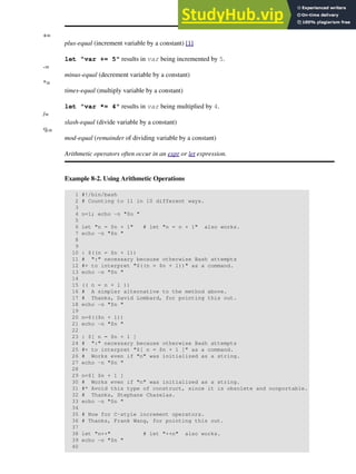 +=
plus-equal (increment variable by a constant) [1]
let "var += 5" results in var being incremented by 5.
-=
minus-equal (decrement variable by a constant)
*=
times-equal (multiply variable by a constant)
let "var *= 4" results in var being multiplied by 4.
/=
slash-equal (divide variable by a constant)
%=
mod-equal (remainder of dividing variable by a constant)
Arithmetic operators often occur in an expr or let expression.
Example 8-2. Using Arithmetic Operations
1 #!/bin/bash
2 # Counting to 11 in 10 different ways.
3
4 n=1; echo -n "$n "
5
6 let "n = $n + 1" # let "n = n + 1" also works.
7 echo -n "$n "
8
9
10 : $((n = $n + 1))
11 # ":" necessary because otherwise Bash attempts
12 #+ to interpret "$((n = $n + 1))" as a command.
13 echo -n "$n "
14
15 (( n = n + 1 ))
16 # A simpler alternative to the method above.
17 # Thanks, David Lombard, for pointing this out.
18 echo -n "$n "
19
20 n=$(($n + 1))
21 echo -n "$n "
22
23 : $[ n = $n + 1 ]
24 # ":" necessary because otherwise Bash attempts
25 #+ to interpret "$[ n = $n + 1 ]" as a command.
26 # Works even if "n" was initialized as a string.
27 echo -n "$n "
28
29 n=$[ $n + 1 ]
30 # Works even if "n" was initialized as a string.
31 #* Avoid this type of construct, since it is obsolete and nonportable.
32 # Thanks, Stephane Chazelas.
33 echo -n "$n "
34
35 # Now for C-style increment operators.
36 # Thanks, Frank Wang, for pointing this out.
37
38 let "n++" # let "++n" also works.
39 echo -n "$n "
40
 