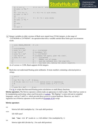 41 (( n++ )) # (( ++n )) also works.
42 echo -n "$n "
43
44 : $(( n++ )) # : $(( ++n )) also works.
45 echo -n "$n "
46
47 : $[ n++ ] # : $[ ++n ] also works
48 echo -n "$n "
49
50 echo
51
52 exit 0
Integer variables in older versions of Bash were signed long (32-bit) integers, in the range of
-2147483648 to 2147483647. An operation that took a variable outside these limits gave an erroneous
result.
1 echo $BASH_VERSION # 1.14
2
3 a=2147483646
4 echo "a = $a" # a = 2147483646
5 let "a+=1" # Increment "a".
6 echo "a = $a" # a = 2147483647
7 let "a+=1" # increment "a" again, past the limit.
8 echo "a = $a" # a = -2147483648
9 # ERROR: out of range,
10 # + and the leftmost bit, the sign bit,
11 # + has been set, making the result negative.
As of version >= 2.05b, Bash supports 64-bit integers.
Bash does not understand floating point arithmetic. It treats numbers containing a decimal point as
strings.
1 a=1.5
2
3 let "b = $a + 1.3" # Error.
4 # t2.sh: let: b = 1.5 + 1.3: syntax error in expression
5 # (error token is ".5 + 1.3")
6
7 echo "b = $b" # b=1
Use bc in scripts that that need floating point calculations or math library functions.
bitwise operators. The bitwise operators seldom make an appearance in shell scripts. Their chief use seems to
be manipulating and testing values read from ports or sockets. "Bit flipping" is more relevant to compiled
languages, such as C and C++, which provide direct access to system hardware. However, see vladz's
ingenious use of bitwise operators in his base64.sh (Example A-54) script.
bitwise operators
<<
bitwise left shift (multiplies by 2 for each shift position)
<<=
left-shift-equal
let "var <<= 2" results in var left-shifted 2 bits (multiplied by 4)
>>
bitwise right shift (divides by 2 for each shift position)
 