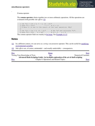 miscellaneous operators
,
Comma operator
The comma operator chains together two or more arithmetic operations. All the operations are
evaluated (with possible side effects. [2]
1 let "t1 = ((5 + 3, 7 - 1, 15 - 4))"
2 echo "t1 = $t1" ^^^^^^ # t1 = 11
3 # Here t1 is set to the result of the last operation. Why?
4
5 let "t2 = ((a = 9, 15 / 3))" # Set "a" and calculate "t2".
6 echo "t2 = $t2 a = $a" # t2 = 5 a = 9
The comma operator finds use mainly in for loops. See Example 11-13.
Notes
[1] In a different context, += can serve as a string concatenation operator. This can be useful for modifying
environmental variables.
[2] Side effects are, of course, unintended -- and usually undesirable -- consequences.
Prev Home Next
Testing Your Knowledge of Tests Up Numerical Constants
Advanced Bash-Scripting Guide: An in-depth exploration of the art of shell scripting
Prev Chapter 8. Operations and Related Topics Next
 