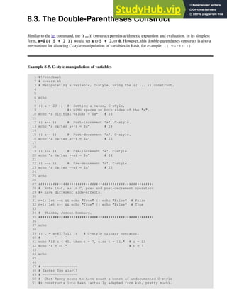 8.3. The Double-Parentheses Construct
Similar to the let command, the (( ... )) construct permits arithmetic expansion and evaluation. In its simplest
form, a=$(( 5 + 3 )) would set a to 5 + 3, or 8. However, this double-parentheses construct is also a
mechanism for allowing C-style manipulation of variables in Bash, for example, (( var++ )).
Example 8-5. C-style manipulation of variables
1 #!/bin/bash
2 # c-vars.sh
3 # Manipulating a variable, C-style, using the (( ... )) construct.
4
5
6 echo
7
8 (( a = 23 )) # Setting a value, C-style,
9 #+ with spaces on both sides of the "=".
10 echo "a (initial value) = $a" # 23
11
12 (( a++ )) # Post-increment 'a', C-style.
13 echo "a (after a++) = $a" # 24
14
15 (( a-- )) # Post-decrement 'a', C-style.
16 echo "a (after a--) = $a" # 23
17
18
19 (( ++a )) # Pre-increment 'a', C-style.
20 echo "a (after ++a) = $a" # 24
21
22 (( --a )) # Pre-decrement 'a', C-style.
23 echo "a (after --a) = $a" # 23
24
25 echo
26
27 ########################################################
28 # Note that, as in C, pre- and post-decrement operators
29 #+ have different side-effects.
30
31 n=1; let --n && echo "True" || echo "False" # False
32 n=1; let n-- && echo "True" || echo "False" # True
33
34 # Thanks, Jeroen Domburg.
35 ########################################################
36
37 echo
38
39 (( t = a<45?7:11 )) # C-style trinary operator.
40 # ^ ^ ^
41 echo "If a < 45, then t = 7, else t = 11." # a = 23
42 echo "t = $t " # t = 7
43
44 echo
45
46
47 # -----------------
48 # Easter Egg alert!
49 # -----------------
50 # Chet Ramey seems to have snuck a bunch of undocumented C-style
51 #+ constructs into Bash (actually adapted from ksh, pretty much).
 
