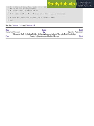 52 # In the Bash docs, Ramey calls (( ... )) shell arithmetic,
53 #+ but it goes far beyond that.
54 # Sorry, Chet, the secret is out.
55
56 # See also "for" and "while" loops using the (( ... )) construct.
57
58 # These work only with version 2.04 or later of Bash.
59
60 exit
See also Example 11-13 and Example 8-4.
Prev Home Next
Numerical Constants Up Operator Precedence
Advanced Bash-Scripting Guide: An in-depth exploration of the art of shell scripting
Prev Chapter 8. Operations and Related Topics Next
 