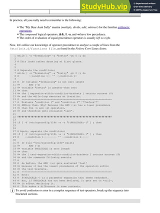 LOWEST PRECEDENCE
In practice, all you really need to remember is the following:
The "My Dear Aunt Sally" mantra (multiply, divide, add, subtract) for the familiar arithmetic
operations.
•
The compound logical operators, &&, ||, -a, and -o have low precedence.
•
The order of evaluation of equal-precedence operators is usually left-to-right.
•
Now, let's utilize our knowledge of operator precedence to analyze a couple of lines from the
/etc/init.d/functions file, as found in the Fedora Core Linux distro.
1 while [ -n "$remaining" -a "$retry" -gt 0 ]; do
2
3 # This looks rather daunting at first glance.
4
5
6 # Separate the conditions:
7 while [ -n "$remaining" -a "$retry" -gt 0 ]; do
8 # --condition 1-- ^^ --condition 2-
9
10 # If variable "$remaining" is not zero length
11 #+ AND (-a)
12 #+ variable "$retry" is greater-than zero
13 #+ then
14 #+ the [ expresion-within-condition-brackets ] returns success (0)
15 #+ and the while-loop executes an iteration.
16 # ==============================================================
17 # Evaluate "condition 1" and "condition 2" ***before***
18 #+ ANDing them. Why? Because the AND (-a) has a lower precedence
19 #+ than the -n and -gt operators,
20 #+ and therefore gets evaluated *last*.
21
22 #################################################################
23
24 if [ -f /etc/sysconfig/i18n -a -z "${NOLOCALE:-}" ] ; then
25
26
27 # Again, separate the conditions:
28 if [ -f /etc/sysconfig/i18n -a -z "${NOLOCALE:-}" ] ; then
29 # --condition 1--------- ^^ --condition 2-----
30
31 # If file "/etc/sysconfig/i18n" exists
32 #+ AND (-a)
33 #+ variable $NOLOCALE is zero length
34 #+ then
35 #+ the [ test-expresion-within-condition-brackets ] returns success (0)
36 #+ and the commands following execute.
37 #
38 # As before, the AND (-a) gets evaluated *last*
39 #+ because it has the lowest precedence of the operators within
40 #+ the test brackets.
41 # ==============================================================
42 # Note:
43 # ${NOLOCALE:-} is a parameter expansion that seems redundant.
44 # But, if $NOLOCALE has not been declared, it gets set to *null*,
45 #+ in effect declaring it.
46 # This makes a difference in some contexts.
To avoid confusion or error in a complex sequence of test operators, break up the sequence into
bracketed sections.
 