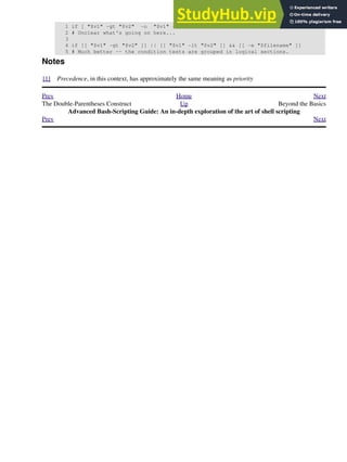 1 if [ "$v1" -gt "$v2" -o "$v1" -lt "$v2" -a -e "$filename" ]
2 # Unclear what's going on here...
3
4 if [[ "$v1" -gt "$v2" ]] || [[ "$v1" -lt "$v2" ]] && [[ -e "$filename" ]]
5 # Much better -- the condition tests are grouped in logical sections.
Notes
[1] Precedence, in this context, has approximately the same meaning as priority
Prev Home Next
The Double-Parentheses Construct Up Beyond the Basics
Advanced Bash-Scripting Guide: An in-depth exploration of the art of shell scripting
Prev Next
 