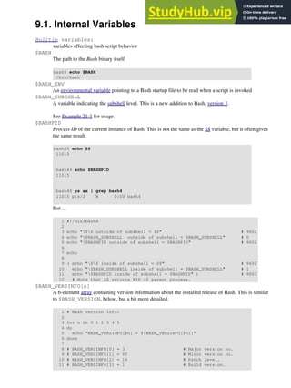 9.1. Internal Variables
Builtin variables:
variables affecting bash script behavior
$BASH
The path to the Bash binary itself
bash$ echo $BASH
/bin/bash
$BASH_ENV
An environmental variable pointing to a Bash startup file to be read when a script is invoked
$BASH_SUBSHELL
A variable indicating the subshell level. This is a new addition to Bash, version 3.
See Example 21-1 for usage.
$BASHPID
Process ID of the current instance of Bash. This is not the same as the $$ variable, but it often gives
the same result.
bash4$ echo $$
11015
bash4$ echo $BASHPID
11015
bash4$ ps ax | grep bash4
11015 pts/2 R 0:00 bash4
But ...
1 #!/bin/bash4
2
3 echo "$$ outside of subshell = $$" # 9602
4 echo "$BASH_SUBSHELL outside of subshell = $BASH_SUBSHELL" # 0
5 echo "$BASHPID outside of subshell = $BASHPID" # 9602
6
7 echo
8
9 ( echo "$$ inside of subshell = $$" # 9602
10 echo "$BASH_SUBSHELL inside of subshell = $BASH_SUBSHELL" # 1
11 echo "$BASHPID inside of subshell = $BASHPID" ) # 9603
12 # Note that $$ returns PID of parent process.
$BASH_VERSINFO[n]
A 6-element array containing version information about the installed release of Bash. This is similar
to $BASH_VERSION, below, but a bit more detailed.
1 # Bash version info:
2
3 for n in 0 1 2 3 4 5
4 do
5 echo "BASH_VERSINFO[$n] = ${BASH_VERSINFO[$n]}"
6 done
7
8 # BASH_VERSINFO[0] = 3 # Major version no.
9 # BASH_VERSINFO[1] = 00 # Minor version no.
10 # BASH_VERSINFO[2] = 14 # Patch level.
11 # BASH_VERSINFO[3] = 1 # Build version.
 