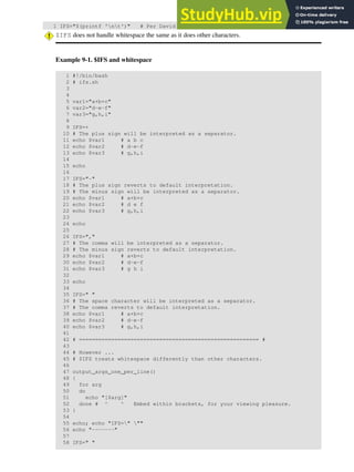 1 IFS="$(printf 'nt')" # Per David Wheeler.
$IFS does not handle whitespace the same as it does other characters.
Example 9-1. $IFS and whitespace
1 #!/bin/bash
2 # ifs.sh
3
4
5 var1="a+b+c"
6 var2="d-e-f"
7 var3="g,h,i"
8
9 IFS=+
10 # The plus sign will be interpreted as a separator.
11 echo $var1 # a b c
12 echo $var2 # d-e-f
13 echo $var3 # g,h,i
14
15 echo
16
17 IFS="-"
18 # The plus sign reverts to default interpretation.
19 # The minus sign will be interpreted as a separator.
20 echo $var1 # a+b+c
21 echo $var2 # d e f
22 echo $var3 # g,h,i
23
24 echo
25
26 IFS=","
27 # The comma will be interpreted as a separator.
28 # The minus sign reverts to default interpretation.
29 echo $var1 # a+b+c
30 echo $var2 # d-e-f
31 echo $var3 # g h i
32
33 echo
34
35 IFS=" "
36 # The space character will be interpreted as a separator.
37 # The comma reverts to default interpretation.
38 echo $var1 # a+b+c
39 echo $var2 # d-e-f
40 echo $var3 # g,h,i
41
42 # ======================================================== #
43
44 # However ...
45 # $IFS treats whitespace differently than other characters.
46
47 output_args_one_per_line()
48 {
49 for arg
50 do
51 echo "[$arg]"
52 done # ^ ^ Embed within brackets, for your viewing pleasure.
53 }
54
55 echo; echo "IFS=" ""
56 echo "-------"
57
58 IFS=" "
 