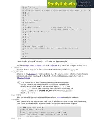 59 var=" a b c "
60 # ^ ^^ ^^^
61 output_args_one_per_line $var # output_args_one_per_line `echo " a b c "`
62 # [a]
63 # [b]
64 # [c]
65
66
67 echo; echo "IFS=:"
68 echo "-----"
69
70 IFS=:
71 var=":a::b:c:::" # Same pattern as above,
72 # ^ ^^ ^^^ #+ but substituting ":" for " " ...
73 output_args_one_per_line $var
74 # []
75 # [a]
76 # []
77 # [b]
78 # [c]
79 # []
80 # []
81
82 # Note "empty" brackets.
83 # The same thing happens with the "FS" field separator in awk.
84
85
86 echo
87
88 exit
(Many thanks, Stéphane Chazelas, for clarification and above examples.)
See also Example 16-41, Example 11-8, and Example 19-14 for instructive examples of using $IFS.
$IGNOREEOF
Ignore EOF: how many end-of-files (control-D) the shell will ignore before logging out.
$LC_COLLATE
Often set in the .bashrc or /etc/profile files, this variable controls collation order in filename
expansion and pattern matching. If mishandled, LC_COLLATE can cause unexpected results in
filename globbing.
As of version 2.05 of Bash, filename globbing no longer distinguishes
between lowercase and uppercase letters in a character range between
brackets. For example, ls [A-M]* would match both File1.txt and
file1.txt. To revert to the customary behavior of bracket matching, set
LC_COLLATE to C by an export LC_COLLATE=C in /etc/profile
and/or ~/.bashrc.
$LC_CTYPE
This internal variable controls character interpretation in globbing and pattern matching.
$LINENO
This variable is the line number of the shell script in which this variable appears. It has significance
only within the script in which it appears, and is chiefly useful for debugging purposes.
1 # *** BEGIN DEBUG BLOCK ***
2 last_cmd_arg=$_ # Save it.
3
4 echo "At line number $LINENO, variable "v1" = $v1"
5 echo "Last command argument processed = $last_cmd_arg"
6 # *** END DEBUG BLOCK ***
$MACHTYPE
 