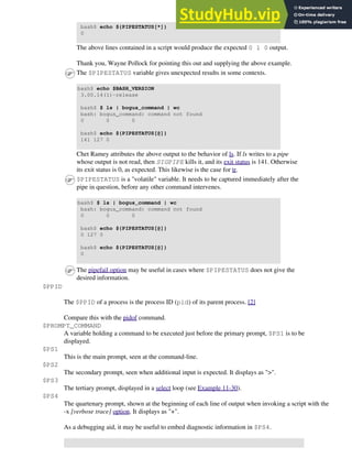 bash$ echo ${PIPESTATUS[*]}
0
The above lines contained in a script would produce the expected 0 1 0 output.
Thank you, Wayne Pollock for pointing this out and supplying the above example.
The $PIPESTATUS variable gives unexpected results in some contexts.
bash$ echo $BASH_VERSION
3.00.14(1)-release
bash$ $ ls | bogus_command | wc
bash: bogus_command: command not found
0 0 0
bash$ echo ${PIPESTATUS[@]}
141 127 0
Chet Ramey attributes the above output to the behavior of ls. If ls writes to a pipe
whose output is not read, then SIGPIPE kills it, and its exit status is 141. Otherwise
its exit status is 0, as expected. This likewise is the case for tr.
$PIPESTATUS is a "volatile" variable. It needs to be captured immediately after the
pipe in question, before any other command intervenes.
bash$ $ ls | bogus_command | wc
bash: bogus_command: command not found
0 0 0
bash$ echo ${PIPESTATUS[@]}
0 127 0
bash$ echo ${PIPESTATUS[@]}
0
The pipefail option may be useful in cases where $PIPESTATUS does not give the
desired information.
$PPID
The $PPID of a process is the process ID (pid) of its parent process. [2]
Compare this with the pidof command.
$PROMPT_COMMAND
A variable holding a command to be executed just before the primary prompt, $PS1 is to be
displayed.
$PS1
This is the main prompt, seen at the command-line.
$PS2
The secondary prompt, seen when additional input is expected. It displays as ">".
$PS3
The tertiary prompt, displayed in a select loop (see Example 11-30).
$PS4
The quartenary prompt, shown at the beginning of each line of output when invoking a script with the
-x [verbose trace] option. It displays as "+".
As a debugging aid, it may be useful to embed diagnostic information in $PS4.
 