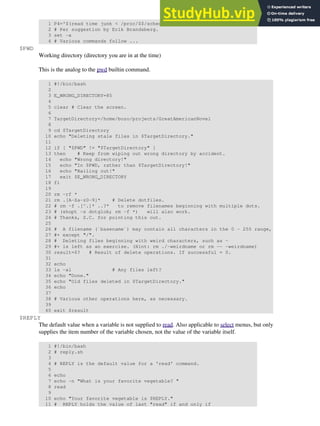 1 P4='$(read time junk < /proc/$$/schedstat; echo "@@@ $time @@@ " )'
2 # Per suggestion by Erik Brandsberg.
3 set -x
4 # Various commands follow ...
$PWD
Working directory (directory you are in at the time)
This is the analog to the pwd builtin command.
1 #!/bin/bash
2
3 E_WRONG_DIRECTORY=85
4
5 clear # Clear the screen.
6
7 TargetDirectory=/home/bozo/projects/GreatAmericanNovel
8
9 cd $TargetDirectory
10 echo "Deleting stale files in $TargetDirectory."
11
12 if [ "$PWD" != "$TargetDirectory" ]
13 then # Keep from wiping out wrong directory by accident.
14 echo "Wrong directory!"
15 echo "In $PWD, rather than $TargetDirectory!"
16 echo "Bailing out!"
17 exit $E_WRONG_DIRECTORY
18 fi
19
20 rm -rf *
21 rm .[A-Za-z0-9]* # Delete dotfiles.
22 # rm -f .[^.]* ..?* to remove filenames beginning with multiple dots.
23 # (shopt -s dotglob; rm -f *) will also work.
24 # Thanks, S.C. for pointing this out.
25
26 # A filename (`basename`) may contain all characters in the 0 - 255 range,
27 #+ except "/".
28 # Deleting files beginning with weird characters, such as -
29 #+ is left as an exercise. (Hint: rm ./-weirdname or rm -- -weirdname)
30 result=$? # Result of delete operations. If successful = 0.
31
32 echo
33 ls -al # Any files left?
34 echo "Done."
35 echo "Old files deleted in $TargetDirectory."
36 echo
37
38 # Various other operations here, as necessary.
39
40 exit $result
$REPLY
The default value when a variable is not supplied to read. Also applicable to select menus, but only
supplies the item number of the variable chosen, not the value of the variable itself.
1 #!/bin/bash
2 # reply.sh
3
4 # REPLY is the default value for a 'read' command.
5
6 echo
7 echo -n "What is your favorite vegetable? "
8 read
9
10 echo "Your favorite vegetable is $REPLY."
11 # REPLY holds the value of last "read" if and only if
 