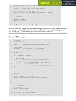 1 # Works in scripts for Bash, versions 2.05b and later.
2
3 TMOUT=3 # Prompt times out at three seconds.
4
5 echo "What is your favorite song?"
6 echo "Quickly now, you only have $TMOUT seconds to answer!"
7 read song
8
9 if [ -z "$song" ]
10 then
11 song="(no answer)"
12 # Default response.
13 fi
14
15 echo "Your favorite song is $song."
There are other, more complex, ways of implementing timed input in a script. One alternative is to set
up a timing loop to signal the script when it times out. This also requires a signal handling routine to
trap (see Example 32-5) the interrupt generated by the timing loop (whew!).
Example 9-2. Timed Input
1 #!/bin/bash
2 # timed-input.sh
3
4 # TMOUT=3 Also works, as of newer versions of Bash.
5
6 TIMER_INTERRUPT=14
7 TIMELIMIT=3 # Three seconds in this instance.
8 # May be set to different value.
9
10 PrintAnswer()
11 {
12 if [ "$answer" = TIMEOUT ]
13 then
14 echo $answer
15 else # Don't want to mix up the two instances.
16 echo "Your favorite veggie is $answer"
17 kill $! # Kills no-longer-needed TimerOn function
18 #+ running in background.
19 # $! is PID of last job running in background.
20 fi
21
22 }
23
24
25 TimerOn()
26 {
27 sleep $TIMELIMIT && kill -s 14 $$ &
28 # Waits 3 seconds, then sends sigalarm to script.
29 }
30
31
32 Int14Vector()
33 {
34 answer="TIMEOUT"
35 PrintAnswer
36 exit $TIMER_INTERRUPT
37 }
38
39 trap Int14Vector $TIMER_INTERRUPT
40 # Timer interrupt (14) subverted for our purposes.
41
 