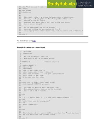 42 echo "What is your favorite vegetable "
43 TimerOn
44 read answer
45 PrintAnswer
46
47
48 # Admittedly, this is a kludgy implementation of timed input.
49 # However, the "-t" option to "read" simplifies this task.
50 # See the "t-out.sh" script.
51 # However, what about timing not just single user input,
52 #+ but an entire script?
53
54 # If you need something really elegant ...
55 #+ consider writing the application in C or C++,
56 #+ using appropriate library functions, such as 'alarm' and 'setitimer.'
57
58 exit 0
An alternative is using stty.
Example 9-3. Once more, timed input
1 #!/bin/bash
2 # timeout.sh
3
4 # Written by Stephane Chazelas,
5 #+ and modified by the document author.
6
7 INTERVAL=5 # timeout interval
8
9 timedout_read() {
10 timeout=$1
11 varname=$2
12 old_tty_settings=`stty -g`
13 stty -icanon min 0 time ${timeout}0
14 eval read $varname # or just read $varname
15 stty "$old_tty_settings"
16 # See man page for "stty."
17 }
18
19 echo; echo -n "What's your name? Quick! "
20 timedout_read $INTERVAL your_name
21
22 # This may not work on every terminal type.
23 # The maximum timeout depends on the terminal.
24 #+ (it is often 25.5 seconds).
25
26 echo
27
28 if [ ! -z "$your_name" ] # If name input before timeout ...
29 then
30 echo "Your name is $your_name."
31 else
32 echo "Timed out."
33 fi
34
35 echo
36
37 # The behavior of this script differs somewhat from "timed-input.sh."
38 # At each keystroke, the counter resets.
39
40 exit 0
 