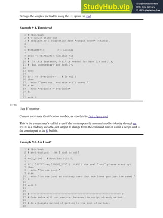 Perhaps the simplest method is using the -t option to read.
Example 9-4. Timed read
1 #!/bin/bash
2 # t-out.sh [time-out]
3 # Inspired by a suggestion from "syngin seven" (thanks).
4
5
6 TIMELIMIT=4 # 4 seconds
7
8 read -t $TIMELIMIT variable <&1
9 # ^^^
10 # In this instance, "<&1" is needed for Bash 1.x and 2.x,
11 # but unnecessary for Bash 3+.
12
13 echo
14
15 if [ -z "$variable" ] # Is null?
16 then
17 echo "Timed out, variable still unset."
18 else
19 echo "variable = $variable"
20 fi
21
22 exit 0
$UID
User ID number
Current user's user identification number, as recorded in /etc/passwd
This is the current user's real id, even if she has temporarily assumed another identity through su.
$UID is a readonly variable, not subject to change from the command line or within a script, and is
the counterpart to the id builtin.
Example 9-5. Am I root?
1 #!/bin/bash
2 # am-i-root.sh: Am I root or not?
3
4 ROOT_UID=0 # Root has $UID 0.
5
6 if [ "$UID" -eq "$ROOT_UID" ] # Will the real "root" please stand up?
7 then
8 echo "You are root."
9 else
10 echo "You are just an ordinary user (but mom loves you just the same)."
11 fi
12
13 exit 0
14
15
16 # ============================================================= #
17 # Code below will not execute, because the script already exited.
18
19 # An alternate method of getting to the root of matters:
20
 