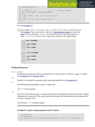 21 ROOTUSER_NAME=root
22
23 username=`id -nu` # Or... username=`whoami`
24 if [ "$username" = "$ROOTUSER_NAME" ]
25 then
26 echo "Rooty, toot, toot. You are root."
27 else
28 echo "You are just a regular fella."
29 fi
See also Example 2-3.
The variables $ENV, $LOGNAME, $MAIL, $TERM, $USER, and $USERNAME are not
Bash builtins. These are, however, often set as environmental variables in one of the
Bash or login startup files. $SHELL, the name of the user's login shell, may be set
from /etc/passwd or in an "init" script, and it is likewise not a Bash builtin.
tcsh% echo $LOGNAME
bozo
tcsh% echo $SHELL
/bin/tcsh
tcsh% echo $TERM
rxvt
bash$ echo $LOGNAME
bozo
bash$ echo $SHELL
/bin/tcsh
bash$ echo $TERM
rxvt
Positional Parameters
$0, $1, $2, etc.
Positional parameters, passed from command line to script, passed to a function, or set to a variable
(see Example 4-5 and Example 15-16)
$#
Number of command-line arguments [4] or positional parameters (see Example 36-2)
$*
All of the positional parameters, seen as a single word
"$*" must be quoted.
$@
Same as $*, but each parameter is a quoted string, that is, the parameters are passed on intact, without
interpretation or expansion. This means, among other things, that each parameter in the argument list
is seen as a separate word.
Of course, "$@" should be quoted.
Example 9-6. arglist: Listing arguments with $* and $@
1 #!/bin/bash
2 # arglist.sh
3 # Invoke this script with several arguments, such as "one two three" ...
4
 