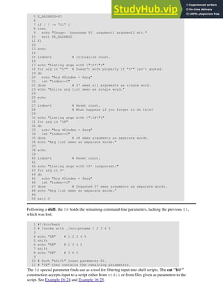 5 E_BADARGS=85
6
7 if [ ! -n "$1" ]
8 then
9 echo "Usage: `basename $0` argument1 argument2 etc."
10 exit $E_BADARGS
11 fi
12
13 echo
14
15 index=1 # Initialize count.
16
17 echo "Listing args with "$*":"
18 for arg in "$*" # Doesn't work properly if "$*" isn't quoted.
19 do
20 echo "Arg #$index = $arg"
21 let "index+=1"
22 done # $* sees all arguments as single word.
23 echo "Entire arg list seen as single word."
24
25 echo
26
27 index=1 # Reset count.
28 # What happens if you forget to do this?
29
30 echo "Listing args with "$@":"
31 for arg in "$@"
32 do
33 echo "Arg #$index = $arg"
34 let "index+=1"
35 done # $@ sees arguments as separate words.
36 echo "Arg list seen as separate words."
37
38 echo
39
40 index=1 # Reset count.
41
42 echo "Listing args with $* (unquoted):"
43 for arg in $*
44 do
45 echo "Arg #$index = $arg"
46 let "index+=1"
47 done # Unquoted $* sees arguments as separate words.
48 echo "Arg list seen as separate words."
49
50 exit 0
Following a shift, the $@ holds the remaining command-line parameters, lacking the previous $1,
which was lost.
1 #!/bin/bash
2 # Invoke with ./scriptname 1 2 3 4 5
3
4 echo "$@" # 1 2 3 4 5
5 shift
6 echo "$@" # 2 3 4 5
7 shift
8 echo "$@" # 3 4 5
9
10 # Each "shift" loses parameter $1.
11 # "$@" then contains the remaining parameters.
The $@ special parameter finds use as a tool for filtering input into shell scripts. The cat "$@"
construction accepts input to a script either from stdin or from files given as parameters to the
script. See Example 16-24 and Example 16-25.
 